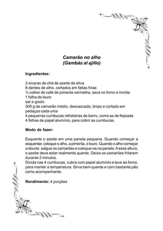 Camarão no alho
                      (Gambás al ajillo)

Ingredientes:

2 xícaras de chá de azeite de oliva
8 dentes de alho, cortados em fatias finas
½ colher de café de pimenta vermelha, seca no forno e moída
1 folha de louro
sal a gosto
300 g de camarão médio, descascado, limpo e cortado em
pedaços cada uma
4 pequenas cumbucas refratárias de barro, como as de feijoada
4 folhas de papel alumínio, para cobrir as cumbucas.

Modo de fazer:

Esquente o azeite em uma panela pequena. Quando começar a
esquentar, coloque o alho, a pimenta, o louro. Quando o alho começar
a dourar, salgue os camarões e coloque-os na panela. A essa altura,
o azeite deve estar realmente quente. Deixe os camarões fritarem
durante 2 minutos.
Divida nas 4 cumbucas, cubra com papel alumínio e leve ao forno,
para manter a temperatura. Sirva bem quente e com bastante pão
como acompanhante.

Rendimento: 4 porções
 