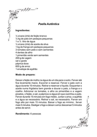 Paella Autêntica

Ingredientes:

½ xícara (chá) de feijão branco
½ kg de pato em pedaços pequenas
1 e ½ litro de água
½ xícara (chá) de azeite de oliva
1 kg de frango em pedaços pequenos
3 tomates sem pele e sem sementes
4 dentes de alho
1 pimentão verde sem sementes
200 g de vagem
sal a gosto
páprica doce
600 g de arroz
1 envelope de açafrão

Modo de preparo:

Deixar o feijão de molho na água de um dia para o outro. Ferver até
fica levemente macio. Escorrer e reservar. Ferver o pato com a
água durante 10 minutos. Retirar e reservar o líquido. Esquentar o
azeite numa frigideira bem grande e dourar o pato, o frango e o
coelho. Adicionar os tomates, o alho os pimentões e a vagem
picados, o feijão, o sal, a páprica e a água em que cozinhou o pato.
Ferver durante 15 minutos em fogo médio. Juntar o arroz, o açafrão
e a água se necessário. Retirar o sal, se necessário. Ferver em
fogo alto por mais 15 minutos. Baixar o fogo ao mínimo , ferver
mais 5 minutos. Desligar o fogo e deixar o arroz descansar 5 minutos
antes de servir.

Rendimento: 6 pessoas
 
