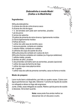 Dobradinha à moda Madri
                  (Callos a la Madrileña)

Ingredientes:

500 g de dobradinha
2 xícaras de chá de vinho branco seco
4 xÌcaras de chá de água
1 ½ de tomates sem pele sem sementes, picados
1 pé de porco
3 ramos de salsicha
10 grãos de pimenta do reino-branca, ligeiramente moídos
2 cravos ligeiramente moídos
2 folhas de louro
1 colher de café rasa de tomilho seco
1 cenoura grande, cortada em rodelas
1 cebola média, cortada em rodelas
3 colheres de sopa de azeite de oliva
300 g de presunto cortado em cubos de 2cm
200 g de chonizo cortados em rodelas (ou línguíça calabresa)
1 cebola média, picada
2 dentes de alho, picados
¼ de pimentão vermelho sem as sementes, picado (opcional)
1 colher de sopa de farinha de trigo
1 colher de sopa rasa páprica doce
sal à gosto
1 colher rasa de café de pimenta vermelha, seca no forno e moído

Modo de preparo:

Lave muito bem a dobradinha, por três ou quatro vezes. Cubra com
água quente leve ao fogo alto. Adicione 1 concha do líquido do cozido
no refogado e deixe no fogo até engrossar.
Junte, então, esse refogado ao cozido. Retire o pé do porco do cozido
e desosse. Sirva bem quente.

                         Nota: esse prato fica ainda melhor se
                         descansar de um dia para o outro.
 