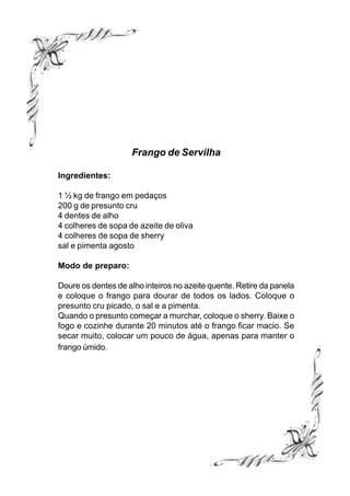 Frango de Servilha

Ingredientes:

1 ½ kg de frango em pedaços
200 g de presunto cru
4 dentes de alho
4 colheres de sopa de azeite de oliva
4 colheres de sopa de sherry
sal e pimenta agosto

Modo de preparo:

Doure os dentes de alho inteiros no azeite quente. Retire da panela
e coloque o frango para dourar de todos os lados. Coloque o
presunto cru picado, o sal e a pimenta.
Quando o presunto começar a murchar, coloque o sherry. Baixe o
fogo e cozinhe durante 20 minutos até o frango ficar macio. Se
secar muito, colocar um pouco de água, apenas para manter o
frango úmido.
 