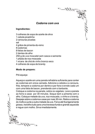 Codorna com uva

Ingredientes:

3 colheres de sopa de azeite de oliva
1 cebola picadinha
2 cenouras picadas
sal
4 grãos de pimenta-do-reino
8 codornas
8 fatias de bacon
2 dentes de alho
250 g de uva moscatel sem casca e semente
1 pitada de noz-moscada
1 xícara de chá de vinho branco seco
4 colheres de sopa de brandy

Modo de preparo:

Pré aqueça

Aqueça o azeite em uma panela refratária suficiente para conter
as codornas em única camada. Adicione a cebola e a cenoura,
frita, tempere a codorna por dentro e por fora e enrole cada um
com uma fatia de bacon, prendendo com o barbante.
Coloque a codorna na panela, sobre os vegetais. Leve a panela
ao forno e asse por 30 minutos. Soque bem a pimenta com o
alho. Coloque metade da uva, noz-moscada, o vinho e o brandy.
Despeje sobre a codorna e asse por mais 30 min. Retire a codorna
do molho e junte a outra metade da uva. Ferva até fica ligeramente
grosso, transfira tudo para uma travessa funda e grande aquecida
e regue com molho. Sirva imediatamente.
 
