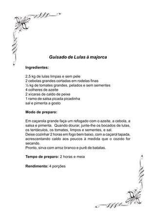 Guisado de Lulas à majorca

Ingredientes:

2,5 kg de lulas limpas e sem pele
2 cebolas grandes cortadas em rodelas finas
½ kg de tomates grandes, pelados e sem sementes
4 colheres de azeite
2 xícaras de caldo de peixe
1 ramo de salsa picada picadinha
sal e pimenta a gosto

Modo de preparo:

Em caçarola grande faça um refogado com o azeite, a cebola, a
salsa e pimenta. Quando dourar, junte-lhe os bocados de lulas,
os tentáculos, os tomates, limpos e sementes, e sal.
Deixe cozinhar 2 horas em fogo bem baixo, com a caçarol tapada,
acrescentando caldo aos poucos à medida que o cozido for
secando.
Pronto, sirva com arroz branco e purê de batatas.

Tempo de preparo: 2 horas e meia

Rendimento: 4 porções
 