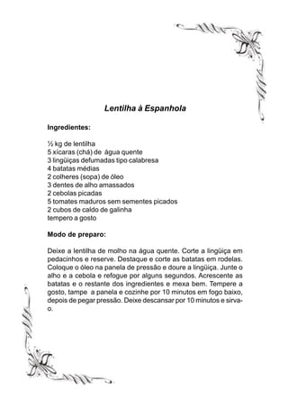 Lentilha à Espanhola

Ingredientes:

½ kg de lentilha
5 xícaras (chá) de água quente
3 lingüiças defumadas tipo calabresa
4 batatas médias
2 colheres (sopa) de óleo
3 dentes de alho amassados
2 cebolas picadas
5 tomates maduros sem sementes picados
2 cubos de caldo de galinha
tempero a gosto

Modo de preparo:

Deixe a lentilha de molho na água quente. Corte a lingüiça em
pedacinhos e reserve. Destaque e corte as batatas em rodelas.
Coloque o óleo na panela de pressão e doure a lingüiça. Junte o
alho e a cebola e refogue por alguns segundos. Acrescente as
batatas e o restante dos ingredientes e mexa bem. Tempere a
gosto, tampe a panela e cozinhe por 10 minutos em fogo baixo,
depois de pegar pressão. Deixe descansar por 10 minutos e sirva-
o.
 