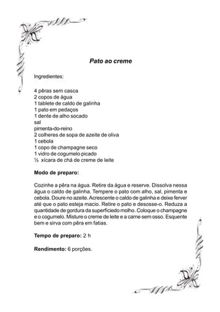 Pato ao creme

Ingredientes:

4 pêras sem casca
2 copos de água
1 tablete de caldo de galinha
1 pato em pedaços
1 dente de alho socado
sal
pimenta-do-reino
2 colheres de sopa de azeite de oliva
1 cebola
1 copo de champagne seco
1 vidro de cogumelo picado
½ xícara de chá de creme de leite

Modo de preparo:

Cozinhe a pêra na água. Retire da água e reserve. Dissolva nessa
água o caldo de galinha. Tempere o pato com alho, sal, pimenta e
cebola. Doure no azeite. Acrescente o caldo de galinha e deixe ferver
até que o pato esteja macio. Retire o pato e desosse-o. Reduza a
quantidade de gordura da superfíciedo molho. Coloque o champagne
e o cogumelo. Misture o creme de leite e a carne sem osso. Esquente
bem e sirva com pêra em fatias.

Tempo de preparo: 2 h

Rendimento: 6 porções.
 