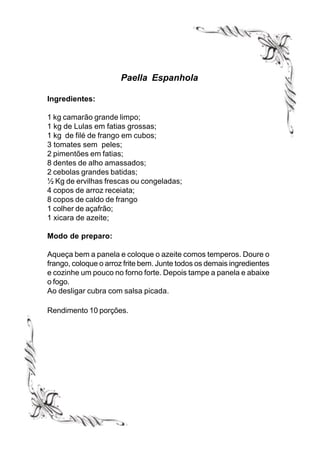 Paella Espanhola

Ingredientes:

1 kg camarão grande limpo;
1 kg de Lulas em fatias grossas;
1 kg de filé de frango em cubos;
3 tomates sem peles;
2 pimentões em fatias;
8 dentes de alho amassados;
2 cebolas grandes batidas;
½ Kg de ervilhas frescas ou congeladas;
4 copos de arroz receiata;
8 copos de caldo de frango
1 colher de açafrão;
1 xicara de azeite;

Modo de preparo:

Aqueça bem a panela e coloque o azeite comos temperos. Doure o
frango, coloque o arroz frite bem. Junte todos os demais ingredientes
e cozinhe um pouco no forno forte. Depois tampe a panela e abaixe
o fogo.
Ao desligar cubra com salsa picada.

Rendimento 10 porções.
 