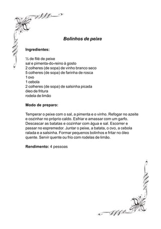 Bolinhos de peixe

Ingredientes:

½ de filé de peixe
sal e pimenta-do-reino à gosto
2 colheres (de sopa) de vinho branco seco
5 colheres (de sopa) de farinha de rosca
1 ovo
1 cebola
2 colheres (de sopa) de salsinha picada
óleo de fritura
rodela de limão

Modo de preparo:

Temperar o peixe com o sal, a pimenta e o vinho. Refogar no azeite
e cozinhar no próprio caldo. Esfriar e amassar com um garfo.
Descascar as batatas e cozinhar com água e sal. Escorrer e
passar no espremedor. Juntar o peixe, a batata, o ovo, a cebola
ralada e a salsinha. Formar pequenos bolinhos e fritar no óleo
quente. Servir quente ou frio com rodelas de limão.

Rendimento: 4 pessoas
 