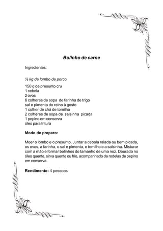 Bolinho de carne

Ingredientes:


½ kg de lombo de porco
150 g de presunto cru
1 cebola
2 ovos
6 colheres de sopa de farinha de trigo
sal e pimenta do reino à gosto
1 colher de chá de tomilho
2 colheres de sopa de salsinha picada
1 pepino em conserva
óleo para fritura

Modo de preparo:

Moer o lombo e o presunto. Juntar a cebola ralada ou bem picada,
os ovos, a farinha, o sal e pimenta, o tomilho e a salsinha. Misturar
com a mão e formar bolinhos do tamanho de uma noz. Dourada no
óleo quente, sirva quente ou frio, acompanhado de rodelas de pepino
em conserva.

Rendimento: 4 pessoas
 