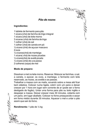 Pão de nozes

Ingredientes:

1 tablete de fermento para pão
1 xicara (chá) de farinha de trigo integral
1 xicara (chá) de leite morno
3 xicaras (chá) de farinha de trigo
1 colher (chá) de sal
1 colher (chá) de canela em pó
½ xicara (chá) de açucar mascavo
2 ovos
½ xícaras(chá) de manteiga
1 xícara( chá) de nozes picadas
½ xícara(chá) de avelã picada
½ xícara (chá) de uva passa
2 colheres (sopa) de mel

Modo de preparo:

Dissolver o mel no leite morno. Reservar. Misturar as farinhas, o sal,
a canela, o açúcar, os ovos, a manteiga, o fermento com leite
reservado, as nozes, as avelãs e as passas.
Trabalhar a massa com as maõs, sovando sobre a mesa até ficar
bem elástica. Colocar numa tigela, cobrir com um pano e deixar
crescer por 1 hora em lugar sem corrente de ar (pode ser o forno
desligado do fogão). Untar uma forma para pão ou bolo inglês e
despeijar a massa. Deixar crescer mais 30 minutos, coberta com
um pano, em lugar abafado. Colocar no forno preaquecido e assar
em forno médio durante 30 minutos. Aquecer o mel e untar o pão
assim que sair do forno.

Rendimento: 1 pão de ½ kg
 