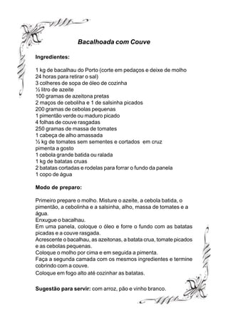 Bacalhoada com Couve

Ingredientes:

1 kg de bacalhau do Porto (corte em pedaços e deixe de molho
24 horas para retirar o sal)
3 colheres de sopa de óleo de cozinha
½ litro de azeite
100 gramas de azeitona pretas
2 maços de ceboliha e 1 de salsinha picados
200 gramas de cebolas pequenas
1 pimentão verde ou maduro picado
4 folhas de couve rasgadas
250 gramas de massa de tomates
1 cabeça de alho amassada
½ kg de tomates sem sementes e cortados em cruz
pimenta a gosto
1 cebola grande batida ou ralada
1 kg de batatas cruas
2 batatas cortadas e rodelas para forrar o fundo da panela
1 copo de água

Modo de preparo:

Primeiro prepare o molho. Misture o azeite, a cebola batida, o
pimentão, a cebolinha e a salsinha, alho, massa de tomates e a
água.
Enxugue o bacalhau.
Em uma panela, coloque o óleo e forre o fundo com as batatas
picadas e a couve rasgada.
Acrescente o bacalhau, as azeitonas, a batata crua, tomate picados
e as cebolas pequenas.
Coloque o molho por cima e em seguida a pimenta.
Faça a segunda camada com os mesmos ingredientes e termine
cobrindo com a couve.
Coloque em fogo alto até cozinhar as batatas.

Sugestão para servir: com arroz, pão e vinho branco.
 