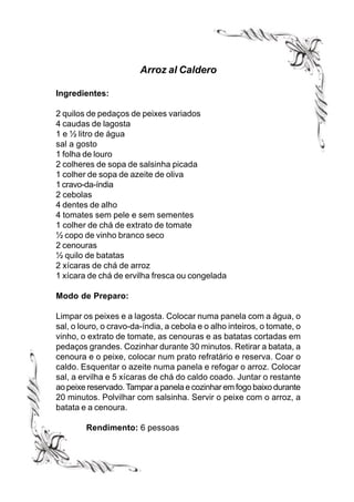 Arroz al Caldero

Ingredientes:

2 quilos de pedaços de peixes variados
4 caudas de lagosta
1 e ½ litro de água
sal a gosto
1 folha de louro
2 colheres de sopa de salsinha picada
1 colher de sopa de azeite de oliva
1 cravo-da-índia
2 cebolas
4 dentes de alho
4 tomates sem pele e sem sementes
1 colher de chá de extrato de tomate
½ copo de vinho branco seco
2 cenouras
½ quilo de batatas
2 xícaras de chá de arroz
1 xícara de chá de ervilha fresca ou congelada

Modo de Preparo:

Limpar os peixes e a lagosta. Colocar numa panela com a água, o
sal, o louro, o cravo-da-índia, a cebola e o alho inteiros, o tomate, o
vinho, o extrato de tomate, as cenouras e as batatas cortadas em
pedaços grandes. Cozinhar durante 30 minutos. Retirar a batata, a
cenoura e o peixe, colocar num prato refratário e reserva. Coar o
caldo. Esquentar o azeite numa panela e refogar o arroz. Colocar
sal, a ervilha e 5 xícaras de chá do caldo coado. Juntar o restante
ao peixe reservado. Tampar a panela e cozinhar em fogo baixo durante
20 minutos. Polvilhar com salsinha. Servir o peixe com o arroz, a
batata e a cenoura.

        Rendimento: 6 pessoas
 