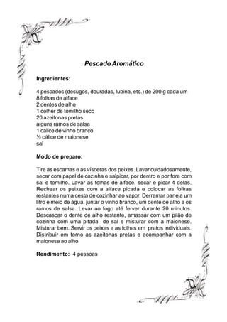 Pescado Aromático

Ingredientes:

4 pescados (desugos, douradas, lubina, etc.) de 200 g cada um
8 folhas de alface
2 dentes de alho
1 colher de tomilho seco
20 azeitonas pretas
alguns ramos de salsa
1 cálice de vinho branco
½ cálice de maionese
sal

Modo de preparo:

Tire as escamas e as vísceras dos peixes. Lavar cuidadosamente,
secar com papel de cozinha e salpicar, por dentro e por fora com
sal e tomilho. Lavar as folhas de alface, secar e picar 4 delas.
Rechear os peixes com a alface picada e colocar as folhas
restantes numa cesta de cozinhar ao vapor. Derramar panela um
litro e meio de água, juntar o vinho branco, um dente de alho e os
ramos de salsa. Levar ao fogo até ferver durante 20 minutos.
Descascar o dente de alho restante, amassar com um pilão de
cozinha com uma pitada de sal e misturar com a maionese.
Misturar bem. Servir os peixes e as folhas em pratos individuais.
Distribuir em torno as azeitonas pretas e acompanhar com a
maionese ao alho.

Rendimento: 4 pessoas
 
