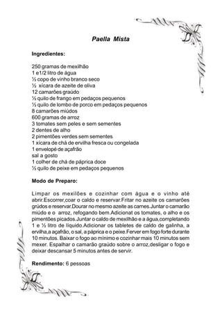 Paella Mista

Ingredientes:

250 gramas de mexilhão
1 e1/2 litro de água
½ copo de vinho branco seco
½ xícara de azeite de oliva
12 camarões graúdo
½ quilo de frango em pedaços pequenos
½ quilo de lombo de porco em pedaços pequenos
8 camarões miúdos
600 gramas de arroz
3 tomates sem peles e sem sementes
2 dentes de alho
2 pimentões verdes sem sementes
1 xícara de chá de ervilha fresca ou congelada
1 envelopé de açafrão
sal a gosto
1 colher de chá de páprica doce
½ quilo de peixe em pedaços pequenos

Modo de Preparo:

Limpar os mexilões e cozinhar com água e o vinho até
abrir.Escorrer,coar o caldo e reservar.Fritar no azeite os camarões
grúdos e reservar.Dourar no mesmo azeite as carnes.Juntar o camarão
miúdo e o arroz, refogando bem.Adicionat os tomates, o alho e os
pimentões picados.Juntar o caldo de mexilhão e a água,completando
1 e ½ litro de líquido.Adicionar os tabletes de caldo de galinha, a
ervilha,a açafrão, o sal, a páprica e o peixe.Ferver em fogo forte durante
10 minutos. Baixar o fogo ao mínimo e cozinhar mais 10 minutos sem
mexer. Espalhar o camarão graúdo sobre o arroz,desligar o fogo e
deixar descansar 5 minutos antes de servir.

Rendimento: 6 pessoas
 