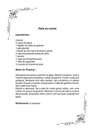 Pato ao creme

Ingredientes:

4 peras
2 copos de água
1 tablete de caldo de galinha
1 pato grande
1 dente de alho sal e pimenta o gosto
2 colheres(sopa)de azeite de oliva
1 cebola
1 copo de chanpanhe seco
1 vidro de cogumelo
½ xícaras de creme de leite

Modo de Preparar:

Descascar as peras e cozinhar na água. Retirar e reservar. Usar a
masma água para dissolver o caldo de galinha. Cortar o pato em
pedeços, temperar com alho socado, sal e pimenta e a cebola
picada. Dourar no azeite. Acrescentar o caldo de galinha e ferver
até o pato ficar macio.
Retirar e desossar. Se o pato for muito gordo retirar, com uma
colher um pouco da gordura. Misturar o creme de leite e a carne
desoussada. Esquentar bem e servir com as peras cortadas em
fatias.

Rendimento: 4 pessoas
 