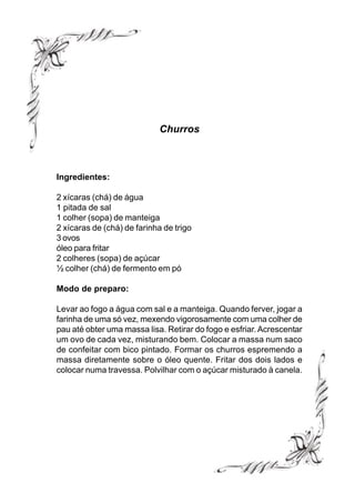 Churros



Ingredientes:

2 xícaras (chá) de água
1 pitada de sal
1 colher (sopa) de manteiga
2 xícaras de (chá) de farinha de trigo
3 ovos
óleo para fritar
2 colheres (sopa) de açúcar
½ colher (chá) de fermento em pó

Modo de preparo:

Levar ao fogo a água com sal e a manteiga. Quando ferver, jogar a
farinha de uma só vez, mexendo vigorosamente com uma colher de
pau até obter uma massa lisa. Retirar do fogo e esfriar. Acrescentar
um ovo de cada vez, misturando bem. Colocar a massa num saco
de confeitar com bico pintado. Formar os churros espremendo a
massa diretamente sobre o óleo quente. Fritar dos dois lados e
colocar numa travessa. Polvilhar com o açúcar misturado à canela.
 
