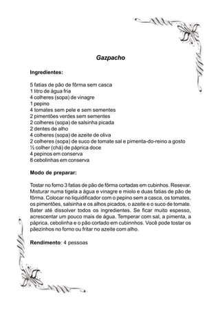 Gazpacho

Ingredientes:

5 fatias de pão de fôrma sem casca
1 litro de água fria
4 colheres (sopa) de vinagre
1 pepino
4 tomates sem pele e sem sementes
2 pimentões verdes sem sementes
2 colheres (sopa) de salsinha picada
2 dentes de alho
4 colheres (sopa) de azeite de oliva
2 colheres (sopa) de suco de tomate sal e pimenta-do-reino a gosto
½ colher (chá) de páprica doce
4 pepinos em conserva
8 cebolinhas em conserva

Modo de preparar:

Tostar no forno 3 fatias de pão de fôrma cortadas em cubinhos. Resevar.
Misturar numa tigela a água e vinagre e miolo e duas fatias de pão de
fôrma. Colocar no liquidificador com o pepino sem a casca, os tomates,
os pimentões, salsinha e os alhos picados, o azeite e o suco de tomate.
Bater até dissolver todos os ingredientes. Se ficar muito espesso,
acrescentar um pouco mais de água. Temperar com sal, a pimenta, a
páprica, cebolinha e o pão cortado em cubinnhos. Você pode tostar os
pãezinhos no forno ou fritar no azeite com alho.

Rendimento: 4 pessoas
 
