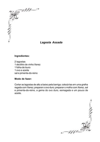 Lagosta Assada



Ingredientes:

2 lagostas
1 decilitro de vinho Xerez
1 folha de louro
1 ovo e azeite
sal e pimenta-do-reino

Modo de fazer:

Cortar as lagostas de alto a baixo pela barriga; colocá-las em uma grelha
regada com Xerez; preparar o ovo duro; preparar o molho com Xerez, sal
e pimenta-do-reino, a gema do ovo duro, esmagada e um pouco de
azeite.
 
