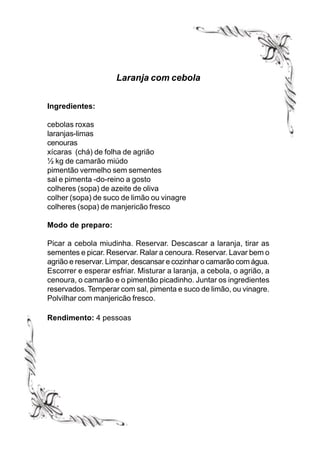 Laranja com cebola


Ingredientes:

cebolas roxas
laranjas-limas
cenouras
xícaras (chá) de folha de agrião
½ kg de camarão miúdo
pimentão vermelho sem sementes
sal e pimenta -do-reino a gosto
colheres (sopa) de azeite de oliva
colher (sopa) de suco de limão ou vinagre
colheres (sopa) de manjericão fresco

Modo de preparo:

Picar a cebola miudinha. Reservar. Descascar a laranja, tirar as
sementes e picar. Reservar. Ralar a cenoura. Reservar. Lavar bem o
agrião e reservar. Limpar, descansar e cozinhar o camarão com água.
Escorrer e esperar esfriar. Misturar a laranja, a cebola, o agrião, a
cenoura, o camarão e o pimentão picadinho. Juntar os ingredientes
reservados. Temperar com sal, pimenta e suco de limão, ou vinagre.
Polvilhar com manjericão fresco.

Rendimento: 4 pessoas
 