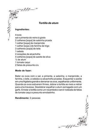 Tortilla de atum

Ingredientes:

4 ovos
sal e pimenta-do-reino à gosto
2 colheres [sopa] de salsinha picada
1 colher [sopa] de manjericão
1 colher [sopa ] de farinha de trigo
3 colheres [sopa] de leite
1 cebola
2 corações de alcachofra
4 colheres [sopa] de azeite de oliva
½ de atum
1 tomate caqui
2 fatias de presunto cru

Modo de fazer:

Bater os ovos com o sal, a pimenta, a salsinha, o manjericão, a
farinha, o leite, a cebola e a alcachofra picadas. Esquentar o azeite
em uma frigideira grande e derramar os ovos, espalhando uniformente.
Quando os ovos estiverem firmes, dobrar a tortilla ao meio e retirar
para uma travessa. Desdobrar espalhar o atum esmagado com um
garfo. Enrolar a tortilla como um rocambole e servir rodeada de fatias
de tomate caqui e presunto enroladinho.

Rendimento: 2 pessoas
 