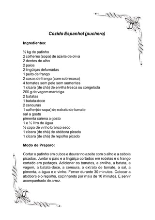 Cozido Espanhol (puchero)

Ingredientes:

½ kg de patinho
2 colheres (sopa) de azeite de oliva
2 dentes de alho
2 paios
2 lingüiças defumadas
1 peito de frango
2 coxas de frango (com sobrecoxa)
4 tomates sem pele sem sementes
1 xícara (de chá) de ervilha fresca ou congelada
200 g de vagem manteiga
2 batatas
1 batata-doce
2 cenouras
1 colher(de sopa) de extrato de tomate
sal a gosto
pimenta caiena a gosto
1 e ½ litro de água
½ copo de vinho branco seco
1 xícara (de chá) de abóbora picada
1 xícara (de chá) de repolho picado

Modo de Preparo:

Cortar o patinho em cubos e dourar no azeite com o alho e a cebola
picados. Juntar o paio e a lingüiça cortados em rodelas e o frango
cortado em pedaços. Adicionar os tomates, a ervilha, a batata, a
vagem, a batata-doce, a cenoura, o extrato de tomate, o sal, a
pimenta, a água e o vinho. Ferver durante 30 minutos. Colocar a
abóbora e o repolho, cozinhando por mais de 10 minutos. E servir
acompanhado de arroz.
 