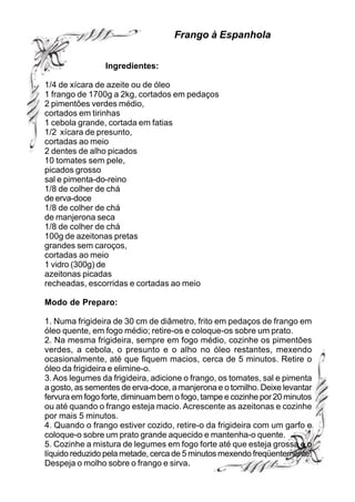 Frango à Espanhola


                Ingredientes:

1/4 de xícara de azeite ou de óleo
1 frango de 1700g a 2kg, cortados em pedaços
2 pimentões verdes médio,
cortados em tirinhas
1 cebola grande, cortada em fatias
1/2 xícara de presunto,
cortadas ao meio
2 dentes de alho picados
10 tomates sem pele,
picados grosso
sal e pimenta-do-reino
1/8 de colher de chá
de erva-doce
1/8 de colher de chá
de manjerona seca
1/8 de colher de chá
100g de azeitonas pretas
grandes sem caroços,
cortadas ao meio
1 vidro (300g) de
azeitonas picadas
recheadas, escorridas e cortadas ao meio

Modo de Preparo:

1. Numa frigideira de 30 cm de diâmetro, frito em pedaços de frango em
óleo quente, em fogo médio; retire-os e coloque-os sobre um prato.
2. Na mesma frigideira, sempre em fogo médio, cozinhe os pimentões
verdes, a cebola, o presunto e o alho no óleo restantes, mexendo
ocasionalmente, até que fiquem macios, cerca de 5 minutos. Retire o
óleo da frigideira e elimine-o.
3. Aos legumes da frigideira, adicione o frango, os tomates, sal e pimenta
a gosto, as sementes de erva-doce, a manjerona e o tomilho. Deixe levantar
fervura em fogo forte, diminuam bem o fogo, tampe e cozinhe por 20 minutos
ou até quando o frango esteja macio. Acrescente as azeitonas e cozinhe
por mais 5 minutos.
4. Quando o frango estiver cozido, retire-o da frigideira com um garfo e
coloque-o sobre um prato grande aquecido e mantenha-o quente.
5. Cozinhe a mistura de legumes em fogo forte até que esteja grossa e o
líquido reduzido pela metade, cerca de 5 minutos mexendo freqüentemente.
Despeja o molho sobre o frango e sirva.
 