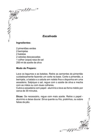 Escalivada

Ingredientes:

2 pimentões verdes
2 berinjelas
2 batatas
2 cebolas descascadas
1 colher (sopa) rasa de sal
200 ml de azeite de oliva

Modo de Preparo:

Lave os legumes e as batatas. Retire as sementes do pimentão
cuidadosamente fazendo um corte na base. Corte o pimentão, a
berinjela, a batata e a cebola em rodela fina e disponha em uma
assadeira. Salpique o sal, regue com o azeite de oliva e mecha
com as mãos ou com duas colheres.
Cubra a assadeira com papel - alumínio e leve ao forno médio por
cerca de 30 minutos.

Dicas: Se necessário, regue com mais azeite. Retire o papel -
alumínio e deixe dourar. Sirva quente ou frio, pratinhos, ou sobre
fatias de pão.
 