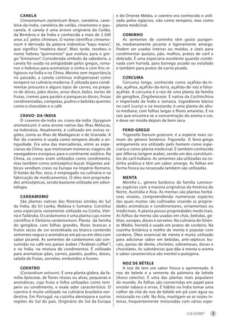 CAnelA                                               e do Oriente Médio, o coentro era conhecido e utili-
    Cinnamomum zeylanicum Breyn, caneleira, cane-        zado pelos egípcios, não como tempero, mas como
leira-da-índia, caneleira-de-ceilão, cinamomo e pau-     planta medicinal.
canela. A canela é uma árvore originária do Ceilão,
da Birmânia e da Índia e conhecida a mais de 2.500           Cominho
anos a.C pelos chineses. O nome científico cinnamo-          As sementes de cominho têm gosto pungen-
mum é derivado da palavra indonésia “kayu manis”,        te, medianamente picante e ligeiramente amargo.
que significa “madeira doce”. Mais tarde, recebeu o      Podem ser usadas inteiras ou moídas, e úteis para
nome hebreu “quinnamon” que evoluiu para o gre-          condimentar queijos, pão, molhos, pratos de caril e
go “kinnamon”. Considerada símbolo da sabedoria, a       dobrada. É uma especiaria excelente quando combi-
canela foi usada na antigüidade pelos gregos, roma-      nada com hortelã, para borrego assado ou estufado
nos e hebreus para aromatizar o vinho e com fins re-     e também para pratos de carne picada.
ligiosos na Índia e na China. Mesmo sem importância
no passado, a canela continua indispensável como             CúrCumA
tempero na culinária moderna. É utlizada para condi-         Cúrcuma longa, conhecida como açafrão-da-ín-
mentar presunto e alguns tipos de carnes, no prepa-      dia, açafroa, açafrão-da-terra, açafrão-de-raiz e falso-
ro de doces, pães doces, arroz-doce, bolos, tortas de    açafrão. A cúrcuma é a raiz de uma planta da família
frutas, cremes para pastéis e panquecas doces, frutas    do gengibre, Zingiberaceae. É nativa da Cochinchina
condimentadas, compotas, pudins e bebidas quentes        e importada da Índia e Jamaica. Ingrediente básico
como o chocolate e o café.                               no caril (curry) e na mostarda; é uma planta de altu-
                                                         ra mediana, com folhas largas e flores amarelas. É na
    CrAvo- dA-índiA                                      raiz que encontra-se a concentração do aroma e cor,
    O craveiro-da-índia ou cravo-da-índia (Syzygium      e deve ser moída depois de bem seca.
aromaticum) é uma árvore nativa das ilhas Molucas,
na Indonésia. Atualmente, é cultivado em outras re-          feno-grego
giões, como as ilhas de Madagascar e de Granada. A           Trigonella foenum-graecum, é a espécie mais co-
flor do craveiro é usada como tempero desde a an-        mum do gênero botânico Trigonella. O feno-grego
tiguidade. Era uma das mercadorias, entre as espe-       antigamente era utilizado pelo homem como espe-
ciarias da China, que motivaram inúmeras viagens de      ciaria e como planta medicinal. É também conhecido
navegadores europeus para o continente asiático. Na      por Alforva (origem árabe), sendo um dos constituin-
China, os cravos eram utilizados como condimento,        tes do caril indiano. As sementes sāo utilizadas na co-
mas também como antisséptico bucal. Viajantes ará-       zinha asiática e têm um sabor amargo. As folhas em
bicos vendiam cravo na Europa no Império Romano.         forma fresca ou ressecada também sāo utilizadas.
O botão da flor, seco, é empregado na culinária e na
fabricação de medicamentos. O óleo tem proprieda-            mentA
des antissépticas, sendo bastante utilizado em odon-         Mentha L., gênero botânico da família Lamiace-
tologia.                                                 ae, espécies com a maioria originárias da América do
                                                         Norte, Austrália e Ásia. As mentas são plantas herbá-
    CArdAmomo                                            ceas vivazes, compreendendo numerosas espécies
    São plantas nativas das florestas úmidas do Sul      das quais muitas são cultivadas visando as proprie-
da Índia, do Sri Lanka, Malásia e Sumatra. Constitui     dades aromáticas e condimentares, ornamentais ou
uma especiaria vastamente utilizada na Coréia, Viet-     medicinais. A planta possui propriedades medicinais.
nã e Tailândia. O cardamomo é uma planta cujo nome       As folhas da menta são usadas em chás, bebidas, ge-
científico é Elettaria cardamomum. Planta da família     léias, xaropes, doces e sorvetes. Na culinária do Orien-
do gengibre, com folhas grandes, flores brancas e        te Médio, hortelã é usada em pratos de cordeiro. Na
frutos secos de cor esverdeada ou branca contendo        cozinha britânica o molho de menta é popular com
sementes negras e aromáticas em pó ou em óleo com        cordeiro. Óleo essencial de menta é muito utilizado
sabor picante. As sementes de cardamomo são con-         para adicionar sabor em bebidas, anti-sépticos bu-
sumidas no café nos países árabes (“Arabian coffee”)     cais, pastas de dente, chicletes, sobremesas, doces e
e na Índia, na mistura de condimentos. É utilizado       chocolates. As substâncias que dão à menta o aroma
para aromatizar pães, carnes, pastéis, pudins, doces,    e sabor característico são mentol e pulegona.
salada de frutas, sorvetes, embutidos e licores.
                                                             noz de bétele
    Coentro                                                  A noz de tem um sabor fresco e apimentado. A
    (Coriandrum sativum). É uma planta glabra, da fa-    noz de bétele é a semente da palmeira de bétele
mília Apiaceae, de flores róseas ou alvas, pequenas e    (Areca catechu). É uma das plantas mais populares
aromáticas, cujo fruto e folha utilizados como tem-      do mundo. As folhas são convertidas em papel para
pero ou condimento, e exala odor característico. O       enrolar tabaco e ervas. É hábito na Índia tomar uma
coentro é muito utilizado na culinária brasileira nor-   colher de chá de noz de bétele em pó com água ou
destina. Em Portugal, na cozinha alentejana e outras     misturada no café. Na Ásia, mastigam-se as nozes in-
regiões do Sul do país. Originário do Sul da Europa      teiras, frequentemente misturadas com várias espe-

                                                                                                 CLUB GOURMET   2
 