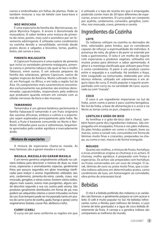 ciarias e embrulhadas em folhas de plantas. Pode-se           é utilizado e o tipo de receita em que é empregado,
também misturar a noz de bétele com kava-kava e               podendo conter mais de 20 tipos diferentes de espe-
noz de cola.                                                  ciarias, ervas e sementes. O curry pode ser composto
                                                              por açafrão, cardamomo, coriandro, gengibre, comi-
    noz-moSCAdA                                               nho, noz-moscada, cravo, pimenta e canela.
    É uma especiaria da família das Myristicaceae, es-
pécie Myristica fragans. A árvore é denominada de
moscadeira. O sabor lembra uma mistura de pimen-
                                                              Ingredientes da Cozinha
ta-do-reino, porém, mais sutil e aromático por ser le-            leite
vemente adstringente. É utilizada como condimento                 Os indianos utilizam na cozinha os derivados do
na cozinha devido a versatilidade, servindo desde             leite, valorizados pelos hindus, que os consideram
pratos doces e salgados a biscoitos, tortas, pudins,          capazes de reforçar a espiritualidade do indivíduo. A
bolos, até carnes e aves.                                     presença do raita, da ghee e do panir se estende por
                                                              toda a gastronomia. O raita é um molho de iogurte
     PimentA mAlAguetA                                        com especiarias e produtos vegetais, utilizados em
     A Capsicum frutescens é uma espécie de pimenta           muitos pratos para diminuir o sabor apimentado. A
que inclui as variedades pimenta-malagueta, pimen-            ghee é a manteiga clarificada que utilizam para fritar
ta-caiena e pimenta-tabasco (da qual se faz o molho           e como condimento. O panir é um produto caseiro
Tabasco), entre outras. É um arbusto pequeno da               entre o requeijão e a coalhada. Há também o Koya,
família das solanáceas, gênero Capsicum, nativo de            leite coagulado ou texturizado, elaborado por uma
regiões tropicais da América. Muito cultivado no Bra-         técnica milenar, utilizado em sobremesas e em al-
sil, em Portugal, na África, e em toda a região Sul da        guns tipos de curry. É muito popular o iogurte acom-
Ásia. Os componentes mais característicos encontra-           panhado com curry ou na variedade de Lassi, açuca-
dos exclusivamente nas pimentas são enzimas deno-             rado ou com “masala”.
minadas capsaicinóides, responsáveis pela ardência
que produzem quando entram em contato com as                     CoCo
células nervosas da boca e das mucosas.                          O coco é um ingrediente importante no Sul da
                                                              Índia, assim como o peixe é para cozinha bengalesa.
    tAmArindo                                                 No Sul da Índia, a base de alimentação é o arroz e no
    Tamarindus é um género botânico pertencente à             Norte as tortas como os puri, chapatis e o nan.
família Fabaceae.O tamarindo é um fruto originário
das savanas africanas, embora o cultivo e a exporta-              lentilhA e grão-de-biCo
ção sejam explorados principalmente pela Índia. No                As lentilhas e o grão-de-bico (dal e chana), tam-
Brasil, a fruta é bastante consumida no Norte e Nor-          bém fazem parte dos ingredientes indianos. São em-
deste. Utilizadas para sucos e sobremesas, largamen-          pregados em ensopados, frituras e nos pães indianos.
te apreciados pelo caráter agridoce e marcadamente            Os pães hindus podem ser como o chapati, leves ou
ácido.                                                        macios, como o rumali-roti, consumidos em forma de
                                                              lâminas muito finas e crocantes, preparadas na cha-
 mistura de especiarias                                       pa, ou como o nan, macio e de forma triangular.

   A mistura de especiarias chama-se masala. As                   molhoS
mais famosas são a garam masala e o curry.                        Quanto aos molhos, a mistura de frutas, hortaliças
                                                              e ervas aromáticas origina os chutneys e os achars. O
     mASAlA, mASSAlA ou gArAm mASAlA                          chutney, molho agridoce, é preparado com frutas e
     É um termo genérico originalmente utilizado na culi-     especiarias. Os achars são preparados com hortaliças
nária indiana para descrever a mistura de duas ou mais        ou frutas conservadas em um suco de vinagre. O va-
ervas, especiarias e aromatizantes especias, geralmente       rak, lâminas de ouro ou prata muito finas, que a cozi-
fritos por poucos segundos em ghee (manteiga clarifi-         nha indiana adiciona em determinados pratos, como
cada) para realçar o aroma. Ingredientes utilizados são:      condimento de luxo, em homenagem ao convidado;
anis, cardamomo, pimenta-do-reino, canela, cravo, noz         obra prima do artesanato local.
moscada, gengibre, e várias outras. Existem vários estilos,
alguns mais suaves, outros mais pungentes, alguns sen-
do descritos segundo a sua cor, outros pelo aroma. São        Bebidas
produtos geralmente distribuidos em forma de pó, mas
podem ser adquiridos inteiros a serem triturados na hora           O chá é a bebida preferida dos indianos e as varida-
do uso. Esse tempero pode ser incorporado tanto em pra-       des são famosas, e geralmente prepara-se com açúcar e
tos de carne (carne de ovelha, gado, frango e peixe) como     leite. O café é muito popular no Sul. Há bebidas refres-
vegetarianos (batata, couve-flor, abóbora e tofu).            cantes como o Nimbu pani (refresco de limão), o Lassi
                                                              (creme de leite granizado) e a água de coco bebida di-
   Curry (CAril)                                              retamente da fruta. A cerveja e a genebra indiana são
   O curry em pó varia conforme as regiões em que             comparáveis as melhores do mundo.

                                                                                                       CLUB GOURMET   3
 