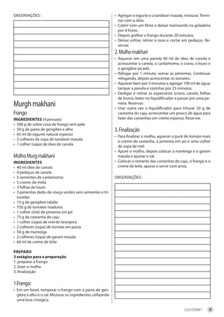 OBSERVAÇÕES:                                                  • Agregar o iogurte e o tandoori masala, misturar. Termi-
                                                                nar com o óleo.
                                                              • Cobrir com um filme e deixar marinando na geladeira
                                                                por 4 horas.
                                                              • Depois grelhar o frango durante 20 minutos.
                                                              • Deixar esfriar, retirar o osso e cortar em pedaços. Re-
                                                                servar.
                                                              2. Molho makhari
                                                              • Aquecer em uma panela 40 ml de óleo de canola e
                                                                acrescentar a canela, o cardamomo, o cravo, o louro e
                                                                o gengibre picado.
                                                              • Refogar por 1 minuto, somar as pimentas. Continuar
                                                                refogando, depois acrescentar os tomates.
                                                              • Aquecer bem por 3 minutos e agregar 100 ml de água;
                                                                tampar a panela e cozinhar por 25 minutos.
                                                              • Desligar e retirar as especiarias (cravo, canela, folhas
                                                                de louro), bater no liquidificador e passar por uma pe-
Murgh makhani                                                   neira. Reservar.
                                                              • Usar outra vez o liquidificador para triturar 50 g de
Frango                                                          castanha do caju, acrescentar um pouco de água para
ingredienteS (4 pessoas)                                        fazer das castanhas um creme espesso. Reservar.
• 500 g de sobre coxa de frango sem pele
• 50 g de pasta de gengibre e alho                            3. Finalização
• 65 ml de iogurte natural espesso                            • Para finalizar o molho, aquecer o purê de tomate mais
• 2 colheres de sopa de tandoori masala                         o creme de castanha, a pimenta em pó e uma colher
• 1 colher (sopa) de óleo de canola                             de sopa de mel.
                                                              • Apure o molho, depois colocar a manteiga e o garam
Molho Murg makhani                                              masala e ajustar o sal.
ingredienteS                                                  • Colocar o restante das castanhas do caju, o frango e o
• 40 ml óleo de canola                                          creme de leite, apurar e servir com arroz.
• 4 pedaços de canela
• 5 sementes de cardamomo                                     OBSERVAÇÕES:
• 5 cravos-da-índia
• 3 folhas de louro
• 3 pimentas dedo-de-moça verdes sem sementes e tri-
  turadas
• 15 g de gengibre ralado
• 750 g de tomates maduros
• 1 colher (chá) de pimenta em pó
• 75 g de castanha do caju
• 1 colher (sopa) de mel de laranjeira
• 2 colheres (sopa) de tomate em pasta
• 50 g de manteiga
• 2 colheres (sopa) de garam masala
• 60 ml de creme de leite

PrePAro
3 estágios para a preparação
1. preparar o frango
2. fazer o molho
3. finalização

1.Frango:
• Em um bowl, temperar o frango com a pasta de gen-
  gibre e alho e o sal. Misturar os ingredientes utilizando
  uma luva cirúrgica.

                                                                                                       CLUB GOURMET    6
 