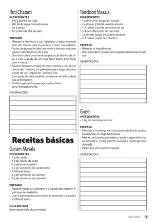 Roti Chapati                                               Tandoori Masala
ingredienteS                                               ingredienteS
• 140 g farinha de trigo                                   • 1 colher (chá) de garam masala
• 100 ml de água mineral morna                             • 2 colheres (chá) de coentro em pó
• Sal a gosto                                              • 1/2 colher (chá) de cominho em pó
• 1/2 colher de chá de óleo                                • 1/4 de colher (chá) de cúrcuma
                                                           • 2 colheres (sopa) de páprica picante
PrePAro                                                    • 1/2 colher (sopa) de colorífico
• Misturar a farinha e o sal. Adicionar a água, misturar
  bem até formar uma massa leve e bem homogênea.           PrePAro
  Passar um pouco de óleo nas mãos e amassar mais um       • MIsturar os ingredientes.
  pouco. Fazer bolinhas de 5 cm.                           • Usar o tandoori masala com iogurte natural para mari-
• Distribuir sobre uma mesa um pouco de farinha de tri-      nar.
  go e com a ajuda de um rolo fazer discos bem finos
  com a massa.                                             OBSERVAÇÕES:
• Aquecer bem uma chapa de ferro, colocar a massa. Em
  menos de 1 minuto vai perceber que o trigo está mu-
  dando de cor. Depois de 1 minuto vire.
• Com ajuda de uma espátula, pressionar as bolhas de ar
  que se formarem.
• Finalizar passando guee por um dos lados.
• Servir imediatamente.
OBSERVAÇÕES:




                                                           Guee
                                                           ingredienteS
                                                           • 1 kg de manteiga sem sal

                                                           PrePAro
                                                           • Derreter a manteiga em uma panela de fundo grosso,
                                                             lentamente em fogo bem baixo.

  Receitas básicas
                                                           • Retirar com uma escumadeira a espuma que se formar
                                                             na superfície. Estará pronto quando a manteiga ficar
                                                             dourada.
Garam Masala                                               • Passar por um coador de papel.

ingredienteS                                               OBSERVAÇÕES:
• 6 g de canela
• 6 g de cravos-da-índia
• 6 g de pimenta preta
• 2 g de sementes de cardamomo
• 1 folha de louro
• 3 g de sementes de coentro
• 3 g de sementes de cominho

PrePAro
• Aquecer todas as sementes e a canela até estarem li-
  geiramentes tostados.
• Usar o processador para moer as sementes a canela e
  a folha de louro.

diCA do Chef
Bem conservado dura 6 meses.

                                                                                                    CLUB GOURMET   8
 