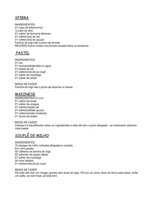 SFIRRA
INGREDIENTES
01 copo de leite(morno)
½ copo de oleo
01 colher de fermento flexman
01 colher(cha) de sal
01 colher(cha) de açucar
Farinha de trigo até o ponto de enrolar
RECHEIO:Carne moida crua,tomate picado,todos os temperos.

PASTEL
INGREDIENTES
01 ovo
01 xicara(café)de leite ou agua
01 pitada de sal
01 colher(cha) de pó royal
01 colher de manteiga
01 colher de whisk

MODO DE FAZER
Farinha de trigo até o ponto de espichar a massa.

MAIONESE
INGREDIENTES 01 ovo
01 colher de limão
01 colher de vinagre
01 colher(cha)de sal
01 colher(café)de açucar
01 colher(cha)de mostarda
01 xicara de azeite.

MODO DE FAZER
Coloque no liquidificador todos os ingredientes e bata ate dar o ponto desejado , se necessario adicione
mais azeite.

SOUFLÊ DE MILHO
INGREDIENTES
10 espigas de milho cortadas,afogadas e cozidas
Em uma panela:
02 colheres de farinha de trigo
03 colheres de queijo ralado
01 colher de manteiga
04 ovos batidos
01 colher(chá) de pó royal

MODO DE FAZER
Pôr leite até virar um mingau grosso sem levar ao fogo. Pôr em um pirex, levar ao forno para assar, enfie
um palito, se sair limpo, já está bom.
 