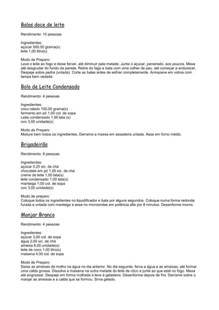 Balas doce de leite
Rendimento: 10 pessoas

Ingredientes:
açúcar 500,00 grama(s)
leite 1,00 litro(s)

Modo de Preparo:
Leve o leite ao fogo e deixe ferver, até diminuir pela metade. Junte o açucar, peneirado, aos poucos. Mexa
até desgrudar do fundo da panela. Retire do fago e bata com uma colher de pau, até começar a endurecer.
Despeje sobre pedra (untada). Corte as balas antes de esfriar completamente. Armazene em vidros com
tampa bem vedada.

Bolo de Leite Condensado
Rendimento: 4 pessoas

Ingredientes:
coco ralado 100,00 grama(s)
fermento em pó 1,00 col. de sopa
Leite condensado 1,00 lata (s)
ovo 3,00 unidade(s)

Modo de Preparo:
Misture bem todos os ingredientes. Derrame a massa em assadeira untada. Asse em forno médio.

Brigadeirão
Rendimento: 8 pessoas

Ingredientes:
açúcar 0,25 xic. de chá
chocolate em pó 1,00 xic. de chá
creme de leite 1,00 lata(s)
leite condensado 1,00 lata(s)
manteiga 1,00 col. de sopa
ovo 3,00 unidade(s)

Modo de preparo:
Coloque todos os ingredientes no liquidificador e bata por alguns segundos. Coloque numa forma redonda
furada e untada com manteiga e asse no microondas em potência alta por 8 minutos. Desenforme morno.

Manjar Branco
Rendimento: 4 pessoas

Ingredientes:
açúcar 3,00 col. de sopa
água 2,00 xic. de chá
ameixa 8,00 unidade(s)
leite de coco 1,00 litro(s)
maisena 4,00 col. de sopa

Modo de Preparo:
Deixe as ameixas de molho na água no dia anterior. No dia seguinte, ferva a água e as ameixas, até formar
uma calda grossa. Dissolva a maisena na outra metade do leite de côco e junte ao que está no fogo. Mexa
até engrossar. Despeje em forma molhada e leve à geladeira. Desenforme depois de frio. Derrame sobre o
manjar as ameixas e a calda que se formou. Sirva gelado.
 