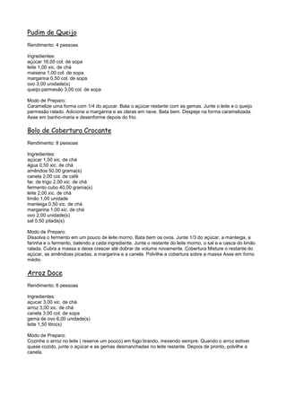 Pudim de Queijo
Rendimento: 4 pessoas

Ingredientes:
açúcar 16,00 col. de sopa
leite 1,00 xic. de chá
maisena 1,00 col. de sopa
margarina 0,50 col. de sopa
ovo 3,00 unidade(s)
queijo parmesão 3,00 col. de sopa

Modo de Preparo:
Caramelize uma forma com 1/4 do açucar. Bata o açúcar restante com as gemas. Junte o leite e o queijo
parmesão ralado. Adicione a margarina e as claras em neve. Bata bem. Despeje na forma caramelizada.
Asse em banho-maria e desenforme depois do frio.

Bolo de Cobertura Crocante
Rendimento: 8 pessoas

Ingredientes:
açúcar 1,50 xic. de chá
água 0,50 xic. de chá
amêndoa 50,00 grama(s)
canela 2,00 col. de café
far. de trigo 2,00 xic. de chá
fermento cubo 40,00 grama(s)
leite 2,00 xic. de chá
limão 1,00 unidade
manteiga 0,50 xic. de chá
margarina 1,00 xic. de chá
ovo 2,00 unidade(s)
sal 0,50 pitada(s)

Modo de Preparo:
Dissolva o fermento em um pouco de leite morno. Bata bem os ovos. Junte 1/3 do açúcar, a manteiga, a
farinha e o fermento, batendo a cada ingrediente. Junte o restante do leite morno, o sal e a casca do limão
ralada. Cubra a massa e deixe crescer até dobrar de volume novamente. Cobertura Misture o restante do
açúcar, as amêndoas picadas, a margarina e a canela. Polvilhe a cobertura sobre a massa Asse em forno
médio.

Arroz Doce
Rendimento: 6 pessoas

Ingredientes:
açucar 3,00 xic. de chá
arroz 3,00 xic. de chá
canela 3,00 col. de sopa
gema de ovo 6,00 unidade(s)
leite 1,50 litro(s)

Modo de Preparo:
Cozinhe o arroz no leite ( reserve um pouco) em fogo brando, mexendo sempre. Quando o arroz estiver
quase cozido, junte o açúcar e as gemas desmanchadas no leite restante. Depois de pronto, polvilhe a
canela.
 