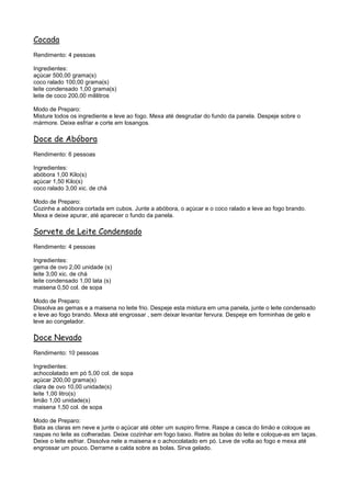 Cocada
Rendimento: 4 pessoas

Ingredientes:
açúcar 500,00 grama(s)
coco ralado 100,00 grama(s)
leite condensado 1,00 grama(s)
leite de coco 200,00 mililitros

Modo de Preparo:
Misture todos os ingrediente e leve ao fogo. Mexa até desgrudar do fundo da panela. Despeje sobre o
mármore. Deixe esfriar e corte em losangos.

Doce de Abóbora
Rendimento: 6 pessoas

Ingredientes:
abóbora 1,00 Kilo(s)
açúcar 1,50 Kilo(s)
coco ralado 3,00 xic. de chá

Modo de Preparo:
Cozinhe a abóbora cortada em cubos. Junte a abóbora, o açúcar e o coco ralado e leve ao fogo brando.
Mexa e deixe apurar, até aparecer o fundo da panela.

Sorvete de Leite Condensado
Rendimento: 4 pessoas

Ingredientes:
gema de ovo 2,00 unidade (s)
leite 3,00 xic. de chá
leite condensado 1,00 lata (s)
maisena 0,50 col. de sopa

Modo de Preparo:
Dissolva as gemas e a maisena no leite frio. Despeje esta mistura em uma panela, junte o leite condensado
e leve ao fogo brando. Mexa até engrossar , sem deixar levantar fervura. Despeje em forminhas de gelo e
leve ao congelador.

Doce Nevado
Rendimento: 10 pessoas

Ingredientes:
achocolatado em pó 5,00 col. de sopa
açúcar 200,00 grama(s)
clara de ovo 10,00 unidade(s)
leite 1,00 litro(s)
limão 1,00 unidade(s)
maisena 1,50 col. de sopa

Modo de Preparo:
Bata as claras em neve e junte o açúcar até obter um suspiro firme. Raspe a casca do limão e coloque as
raspas no leite as colheradas. Deixe cozinhar em fogo baixo. Retire as bolas do leite e coloque-as em taças.
Deixe o leite esfriar. Dissolva nele a maisena e o achocolatado em pó. Leve de volta ao fogo e mexa até
engrossar um pouco. Derrame a calda sobre as bolas. Sirva gelado.
 