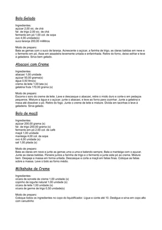 Bolo Gelado
Ingredientes:
açúcar 2,00 xic. de chá
far. de trigo 2,00 xic. de chá
fermento em pó 1,00 col. de sopa
ovo 4,00 unidade(s)
suco laranja 200,00 mililitros

Modo de preparo:
Bata as gemas com o suco de laranja. Acrescente o açúcar, a farinha de trigo, as claras batidas em neve e
o fermento em pó. Asse em assadeira levemente untada e enfarinhada. Retire do forno, deixe esfriar e leve
à geladeira. Sirva bem gelado.

Abacaxi com Creme
Ingredientes:
abacaxi 1,00 unidade
açúcar 50,00 grama(s)
água 0,50 litro(s)
creme de leite 1,00 lata (s)
gelatina fruta 170,00 grama (s)

Modo de preparo:
Escorra o soro do creme de leite. Lave e descasque o abacaxi, retire o miolo duro e corte-o em pedaços
pequenos. Misture a água e o açúcar, junte o abacaxi, e leve ao forno para cozinhar. Junte a gelatina e
mexa até dissolver o pó. Retire do fogo. Junte o creme de leite e misture. Divida em tacinhas e leve à
geladeira. Sirva gelado.

Bolo de maçã
Ingredientes:
açúcar 200,00 grama (s)
far. de trigo 200,00 grama (s)
fermento em pó 2,00 col. de café
maçã 1,00 unidade
manteiga 4,00 col. de sopa
ovo 4,00 unidade (s)
sal 1,00 pitada (s)

Modo de preparo:
Bata as claras em neve e junte as gemas uma a uma e batendo sempre. Bata a manteiga com o açucar.
Junte as claras batidas. Peneire juntos a farinha de trigo e o fermento e junte este pó ao creme. Misture
bem. Despeje a massa em forma untada. Descasque e corte a maçã em fatias finas. Coloque as fatias
sobre a massa. Leve o bolo ao forno médio.

Milkshake de Creme
Ingredientes:
xícara de sorvete de creme 1,00 unidade (s)
copinho de iogurte natural 1,00 unidade (s)
xícara de leite 1,00 unidade (s)
xícara de germe de trigo 0,50 unidade(s)

Modo de preparo:
Coloque todos os ingredientes no copo do liquidificador. Ligue e conte até 10. Desligue e sirva em copo alto
com canudinho
 