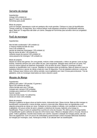 Sorvete de manga
Ingredientes:
manga 4,00 unidade (s)
água 01 copo ( se necessário )
forminhas para picolé

Modo de preparo:
Lave as mangas, descasque e corte em pedaços não muito grandes. Coloque no copo do liquidificador.
Tampe e bata por 10 segundos. Se a mistura estiver muito espessa e emperrar o liquidificador adicione
água. Bata por 10 segundos até obter um creme. Despeje em forminhas para sorvete e leve ao congelador
por 4 horas.

Pavê de morangos
Ingredientes:

lata de leite condensado 1,00 unidade (s)
a mesma medida de leite de vaca
ovos 3,00 unidade (s)
pacote de bolachas champagne 1,00 unidade (s)
lata de creme de leite 1,00 unidade (s)
colheres (sopa) de açúcar 2,00 unidade (s)
caixa pequena de morangos 1,00 unidade (s)

Modo de preparo:
Separe as claras das gemas. Em uma panela, misture o leite condensado, o leite e as gemas. Leve ao fogo
brando, mexendo sempre com uma colher de pau, para engrossar. Despeje esse creme em um pirex. Por
cima do creme coloque as bolachas champagne, uma ao lado da outra. Separe 4 morangos e bata o
restante no liquidificador com o açucar. Despeje os morangos sobre as bolachas. Bata as claras em neve na
batedeira Adicione o açúcar às claras e bata por mais 30 segundos. Fora da batedeira adicione o creme de
leite. Coloque essa mistura como última camada. Leve à geladeira por mais 3 horas para endurecer. Tire da
geladeira, corte os morangos reservados ao meio e decore o pavê.

Mousse de Manga
Ingredientes:
gelatina sem sabor 1,00 pacote( 12 gramas )
água 5,00 colheres de sopa
creme de leite sem soro 1,00 lata
mangas sem caroços 3,00 unidades
mangas para cobertura 2,00 unidades
Açúcar a gosto
cravo-da-índia moído 12 colherinha
claras em neve 3,00 unidades

Modo de preparo:
Dissolva a gelatina na água e leve ao banho-maria, misturando bem. Deixe mornar. Bata as três mangas no
liquidificador e acrescente o creme de leite, açúcar e cravo-da-índia. Misture bem os ingredientes e em
seguida acrescente as claras em neve. Coloque na forma untada e molhada, com cavidade no meio, e leve
à geladeira. Um pouco antes de servir, prepare a cobertura da mousse, batendo uma manga no
liquidificador. Pique a outra em pedacinhos e ponha em cima da mousse. Por último junte à manga batida
no liquidificador quatro colheres de sopa de vinho branco seco. Misture e despeje sobre a mousse. Decore a
gosto. Volte à geladeira. Guarde essa receita com carinho. Quando a estação de mangas passar, ela não
deve ser jogada fora. Com um pouco de criatividade é possível fazer outras mousses deliciosas Substitua
as mangas por morangos, uvas, maracujá ou limão. É só calcular bem as substituições.
 