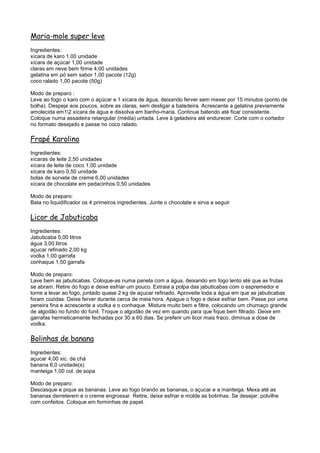 Maria-mole super leve
Ingredientes:
xícara de karo 1,00 unidade
xícara de açúcar 1,00 unidade
claras em neve bem firme 4,00 unidades
gelatina em pó sem sabor 1,00 pacote (12g)
coco ralado 1,00 pacote (50g)

Modo de preparo :
Leve ao fogo o karo com o açúcar e 1 xícara de água, deixando ferver sem mexer por 15 minutos (ponto de
bolha). Despeje aos poucos, sobre as claras, sem desligar a batedeira. Acrescente a gelatina previamente
amolecida em12 xícara de água e dissolva em banho-maria. Continue batendo até ficar consistente.
Coloque numa assadeira retangular (média) untada. Leve à geladeira até endurecer. Corte com o cortador
no formato desejado e passe no coco ralado.

Frapé Karolino
Ingredientes:
xícaras de leite 2,50 unidades
xícara de leite de coco 1,00 unidade
xícara de karo 0,50 unidade
bolas de sorvete de creme 6,00 unidades
xícara de chocolate em pedacinhos 0,50 unidades

Modo de preparo:
Bata no liquidificador os 4 primeiros ingredientes. Junte o chocolate e sirva a seguir

Licor de Jabuticaba
Ingredientes:
Jabuticaba 5,00 litros
água 3,00 litros
açucar refinado 2,00 kg
vodka 1,00 garrafa
conhaque 1,50 garrafa

Modo de preparo:
Lave bem as jabuticabas. Coloque-as numa panela com a água, deixando em fogo lento até que as frutas
se abram. Retire do fogo e deixe esfriar um pouco. Extraia a polpa das jabuticabas com o espremedor e
torne a levar ao fogo, juntado quase 2 kg de açucar refinado. Aproveite toda a água em que as jabuticabas
foram cozidas. Deixe ferver durante cerca de meia hora. Apague o fogo e deixe esfriar bem. Passe por uma
peneira fina e acrescente a vodka e o conhaque. Misture muito bem e filtre, colocando um chumaço grande
de algodão no fundo do funil. Troque o algodão de vez em quando para que fique bem filtrado. Deixe em
garrafas hermeticamente fechadas por 30 a 60 dias. Se preferir um licor mais fraco, diminua a dose de
vodka.

Bolinhas de banana
Ingredientes:
açucar 4,00 xic. de chá
banana 6,0 unidade(s)
manteiga 1,00 col. de sopa

Modo de preparo:
Descasque e pique as bananas. Leve ao fogo brando as bananas, o açucar e a manteiga. Mexa até as
bananas derreterem e o creme engrossar. Retire, deixe esfriar e molde as bolinhas. Se desejar, polvilhe
com confeitos. Coloque em forminhas de papel.
 