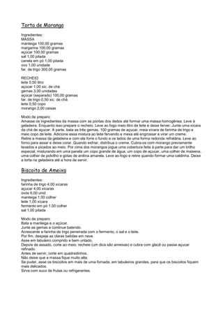 Torta de Morango
Ingredientes:
MASSA
manteiga 100,00 gramas
margarina 100,00 gramas
açúcar 100,00 gramas
sal 1,00 pitada
canela em pó 1,00 pitada
ovo 1,00 unidade
far. de trigo 300,00 gramas

RECHEIO
leite 0,50 litro
açúcar 1,00 xic. de chá
gemas 3,00 unidades
açúcar (separado) 100,00 gramas
far. de trigo 0,50 xic. de chá
leite 0,50 copo
morango 2,00 caixas

Modo de preparo:
Amasse os ingredientes da massa com as pontas dos dedos até formar uma massa homogênea. Leve à
geladeira. Enquanto isso prepare o recheio. Leve ao fogo meio litro de leite e deixe ferver. Junte uma xícara
da chá de açucar. À parte, bata as três gemas, 100 gramas de açucar, meia xícara de farinha de trigo e
meio copo de leite. Adicione essa mistura ao leite fervendo e mexa até engrossar e virar um creme.
Retire a massa da geladeira e com ela forre o fundo e os lados de uma forma redonda refratária. Leve ao
forno para assar e deixe corar. Quando esfriar, distribua o creme. Cubra-os com morango previamente
lavados e picados ao meio. Por cima dos morangos jogue uma cobertura feita à parte para dar um brilho
especial, misturando em uma panela um copo grande de água, um copo de açucar, uma colher de maisena,
uma colher de polvilho e gotas de anilina amarela. Leve ao fogo e retire quando formar uma caldinha. Deixe
a torta na geladeira até a hora de servir.

Biscoito de Ameixa
Ingredientes:
farinha de trigo 4,00 xícaras
açucar 4,00 xícaras
ovos 6,00 unid
manteiga 1,00 colher
leite 1,00 xícara
fermento em pó 1,00 colher
sal 1,00 pitada

Modo de preparo:
Bata a manteiga e o açúcar.
Junte as gemas e continue batendo.
Acrescente a farinha de trigo peneirada com o fermento, o sal e o leite.
Por fim, despeje as claras batidas em neve.
Asse em tabuleiro comprido e bem untado.
Depois de assado, corte ao meio, recheie (um dica são ameixas) e cubra com glacê ou passe açucar
refinado.
Antes de servir, corte em quadradinhos.
Não deixe que a massa fique muito alta.
Se puder, asse os biscoitos em mais de uma fornada, em tabuleiros grandes, para que os biscoitos fiquem
mais delicados.
Sirva com suco de frutas ou refrigerantes.
 