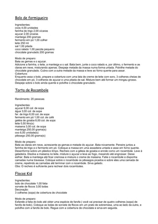 Bolo de formigueiro
Ingredientes:
ovos 4,00 unidades
farinha de trigo 2,00 xícaras
açucar 2,00 xícaras
manteiga 200 gramas
fermento em pó 1,00 colher
leite 250 ml
sal 1,00 pitada
coco ralado 1,00 pacote pequeno
chocolate granulado 200 gramas

Modo de preparo:
Bata as gemas e o açucar.
Adicione a farinha, o leite, a manteiga e o sal. Bata bem, junte o coco ralado e, por último, o fermento e as
claras em neve, misturando apenas. Despeje metade da massa numa forma untada. Polvilhe metade do
chocolate granulado. Cubra com a outra metade da massa e leve ao forno quente para assar.
Cobertura:
Enquanto assa o bolo, prepare a cobertura com uma lata de creme de leite com soro, 3 colheres cheias de
chocolate em pó, 3 colheres de açucar e uma pitada de sal. Misture bem até formar um mingau grosso.
Despeje sobre o bolo ainda quente e polvilhe o chocolate granulado.

Torta de Rocambole

Rendimento: 20 pessoas

Ingredientes:
açucar 6,00 col. de sopa
água 3,00 col. de sopa
far. de trigo 6,00 col. de sopa
fermento em pó 1,00 col. de café
geléia de goiaba 8,00 col. de sopa
leite 0,50 litro(s)
maisena 3,00 col. de sopa
manteiga 250,00 grama(s)
ovo 6,00 unidade(s)
pêssego 250,00 grama(s)

Modo de preparo:
Bata as claras em neve, acrescente as gemas e metade do açucar. Bata novamente. Peneire juntos a
farinha de trigo e o fermento em pó. Coloque a massa em uma assadeira untada e asse em forno quente.
Desenforme sobre um plástico limpo. Recheio com a géleia de goiaba e enrole como um rocambole. Leve á
geladeira. Disolva a maisena no leite, misture o açucar e leve ao fogo, mexendo até engrossar. Deixe
esfriar. Bata a manteiga até ficar cremosa e misture o creme de maisena. Fatie o rocambole e disponha
camadas numa travessa. Coloque sobre o rocambole os pêssegos picados e sobre eles uma camada de
creme, repetindo as camadas até terminar com o rocambole. Sirva gelado.
Obs: O recheio é suficiente para rechear dois rocamboles.

Flocos Kid
Ingredientes:
bolo de chocolate 1,00 fatia
sorvete de flocos 3,00 bolas
Decoração:
3 colheres (sopa) de cobertura de chocolate

Modo de preparo:
Esfarele a fatia do bolo até obter uma espécie de farofa ( você vai precisar de quatro colheres (sopa) de
farofa de bolo). Coloque as bolas de sorvete de flocos em um prato de sobremesa, uma ao lado da outra, e
polvilhe com a farofa de bolo. Regue com a cobertura de chocolate e sirva em seguida.
 