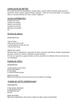 SANDUICHE DE METRO
Em um pão de metro (com gergelim), coloque alface, cenoura ralada, beterraba ralada, presunto,
mussarela, salame, tomate e pepino fatiado, requeijão... enfim use a sua criatividade. (A criançada
adora e é um jeito diferente de comer verdura e legumes )

SUCOS DIFERENTES
Laranja com couve
Laranja com mamão
Abacaxi com hortelã
Laranja com cenoura
Maracujá com laranja
Etc

Ovinhos de páscoa

INGREDIENTES:

1 kg de açúcar
500 g de chocolate em pó
1 garrafa pequena de leite de coco
1 lata de leite em pó

MODO DE FAZER:
Misturar todos os ingredientes, amassando até obter o ponto de massinha de modelar, desgrudando
das mãos. Enrolar os ovinhos e embrulhar no papel alumínio.
Colocar nos saquinhos ou papel celofane e colar os desenhos de coelhinhos feitos na aula de artes
nas embalagens

PUDIM DE CÔCO•
INGREDIENTES:

½ kg de açúcar em ponto de fio
05 ovos bem batidos
01 côco ralado
01 colher de farinha de trigo

MODO DE FAZER:
Bate-se tudo muito bem e leva-se ao forno em forma untada com manteiga


PUDIM DE LEITE CONDENSADO
INGREDIENTES:

01 lata de leite condensado
01 lata de leite de vaca
03 colheres de coco
04 ovos

MODO DE FAZER
Bater tudo no liqüidificador, pôr em forma untada com calda e assar em banho Maria.
 