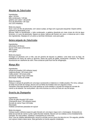 Mousse de Jabuticaba
Ingredientes:
água 1,00 litro
leite condensado 1,00 lata
gelatina sem sabor 1,00 pacote
suco de jabuticaba 1,00 copo
ovo 2,00 unidade(s)

Modo de preparo:
Suco: Leve um litro de jabuticaba, com casca e polpa, ao fogo com a guá para esquentar. Espere esfriar,
esprema as jabuticabas e coe.
Mousse: Bata no liquidificador, o leite condensado, a gelatina dissolvida em meia xícara de chá de água
fervendo, e o suco da jabuticaba. Separe as claras, bata-as até ficarem em neve, e misture-as com o resto
dos ingredientes. Despeje em um pires ou tacinhas individuais. Leve para gelar.

Geleia salgada de Jabuticaba
Ingredientes:
jabuticaba 5,00 litro(s)
açucar 2,00 copos americanos
alho à gosto
sal à gosto

Modo de preparo:
Esmague as jabuticas com a mão, coe em peneira de taquara ou plástico. Leve esse suco ao fogo, de
preferência em tacho de cobre ou alumínio. Deixe dar ponto de geléia. Acrescente o tempero. Por último
acondicione em vasilhame de vidro. Para conservar pode ficar fora de refrigeração.

Mango Mix
Ingredientes:
xarope de groselha 3,00 colheres (sopa)
melancia picada 1,00 xícara (chá)
melão picado 1,00 xícara (chá)
sorvete de manga Yopa 3,00 bolas
Decoração: Folhas de hortelã

Modo de preparo:
Coloque o xarope de groselha em uma taça e acrescente a melancia e o melão picados. Por cima, coloque
as bolas de sorvete de manga, decore com as folhas de hortelã e leve em seguida à mesa.
Variações: Esta taça também fica muito gostosa se você substituir o sorvete de manga por sorvete de
creme ou de abacaxi. Se você preferir, use vinho licoroso ou vinho do Porto em vez de xarope.

Granita de Champanhe

Ingredientes:
Cubos de gelo triturado 5,00 cubos
Champanhe doce 7,00 colheres (sopa)
Sorvete de creme Yopa 3,00 bolas
Decoração:
Violetas comestíveis passadas em açúcar

Modo de preparo:
Coloque quatro colheres (sopa) do gelo triturado em uma taça e regue com o champagne. Acrescente as
bolas de sorvete de creme e junte o gelo triturado restante. Decore com as violetas e sirva imediatamente.
Variação: Se você preferir, substitua o champanhe por vinho tinto.
Dica: Lave as violetas delicadamente, escorra e pincele comum pouco de clara de ovo. Em seguida, polvilhe
com açúcar cristal e deixe secar. Elas ganharão um bonito aspecto cristalizado.
 