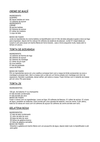 CREME DE MAÇÃ
INGREDIENTE :
SUSPIRO
06 claras batidas em neve
12 colheres de açúcar
INGREDIENTE
CREME
06 gemas batidas
02 colheres de açúcar
01 colher de maizena
½ copo de leite

MODO DE FAZER:
Junte os ingredientes do creme batidos no liqüidificador com 01 litro de leite adoçado à gosto e leve ao fogo
para engrossar, depois de frio colocar 02 colheres de essência de abacaxi. Juntar 01 maçã ralada ao
suspiro e pôr para assar em banho Maria em forno brando , caso o forno esquente muito, basta abrir a
tampa um pouco.

TORTA DE GOIABADA
INGREDIENTE:
10 colheres de farinha de trigo
08 colheres de açúcar
02 colheres de manteiga
01 colher de pó royal
02 ovos batidos
01 lata de goiabada
casca de limão

MODO DE FAZER:
Pôr os ingredientes secos em uma vasilha e amassar bem com a raspa do limão acrescentar os ovos e
manteiga e amassar bem. Abrir a massa com a mão em um forma untada com manteiga com 2cm de
espessura. Derreter a goiabada, deixar esfriar ,pôr sobre a massa. Fazer tirinhas com o restante da massa
pôr em cima. Pôr para assar.

TORTA JK
INGREDIENTES:

150 grs. de bolacha 31 ou champanhe
01 lata de leite condensado
01 lata de leite de vaca
MODO DE FAZER:
Fazer o creme com os ingredientes. Levar ao fogo, 03 colheres de Nescau, 01 colher de açúcar, 01 xícara
de água, embeber as bolachas. Para montar,pôr uma camada de bolacha, uma de creme, e pôr ultimo,
bate-se 03 claras em neve com 03 colheres de açúcar 02 colheres de creme de leite sem soro.

GELATINA ROSA
INGREDIENTES:
 01 lata de leite condensado
 01 vidro de leite de coco
 02 latas de leite de vaca
 05 folhas de gelatina branca
 01 folha de gelatina vermelha
MODO DE FAZER
 Dissolver a gelatina em banho Maria com um pouquinho de água, depois bater tudo no liqüidificador e pôr
 para gelar.
 