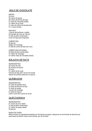 BOLO DE CHOCOLATE
MASSA:
04 ovos
02 copos de açúcar
02 copos de farinha de trigo
01 copo de chocolate (frade)
01 colher de pó royal
01 cabo de colher de bicarbonato
01 ½ copo de leite

RECHEIO:
½ kg de açúcar(fazer a calda)
03 pacotes de coco de 100 grs.
01 lata de leite condensado
Levar ao fogo para engrossar

COBERTURA:
04 gemas
250grs de manteiga
01 lata de creme de leite sem soro

COBERTURA OPCIONAL:
02 latas de leite condensado
01 colher de manteiga
01 colher cheia de chocolate (frade).

BOLACHA DE NATA
INGREDIENTES:
02 copos de nata
02 xícaras de açúcar
02 ovos
01 colher de pó royal
Farinha de trigo até o ponto de enrolar.
Depois de assado passa-se no açúcar.

QUEBRADOR
INGREDIENTES
01 prato de polvilho doce
01 prato de farinha de trigo
01 prato de queijo
½ prato de manteiga
01 prato de açúcar
Leite e ovos até o ponto de sovar.

QUEIJADINHA
INGREDIENTES
01 xicara de coco ralado
01 lata de leite condensado
01 colher de queijo ralado
02 gemas

MODO DE FAZER
Misture todos os ingredientes despeje em forminhas de papel ,coloque-as em forminhas de aluminio,por
para assar em banho maria ,forno quente ,por 30 minutos.
 