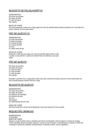 BISCOITO DE POLVILHO(PETA)
INGREDIENTES
04 copos de polvilho
02 copos de oleo
01 copo de agua
Sal a gosto

MODO DE FAZER
Por para esquentar o oleo com a agua,jogar em cima do polvilho,deixar esfriar,amassar com ovos até dar o
ponto. Colocar no forno para assar

PÃO DE QUEIJO (1)
INGREDIENTES
01 prato de porvilho
01 prato de queijo
01 concha de oleo
01 concha de leite
05 ovos
01 colher rasa de sal

MODO DE FAZER
Esquente o leite,oleo,sal.Jogue em cima do porvilho deixe esfriar.Junte
o queijo e ovos até dar o ponto de enrolar.Fazer as bolinhas e por para
assar.

PÃO DE QUEIJO
06 copos de porvilho
04 copos de queijo
01 copo de agua
01 copo de leite
01 copo de oleo
Sal a gosto

Escaldar o porvilho com a agua,leite e oleo.Ovos até o ponto de enrolar,(o ponto é mais mole) Assar em
forno quente,quando crescer diminuir o fogo.

BISCOITO DE QUEIJO
INGREDIENTES
04 copos de porvilho
04 copos de queijo
04 colheres de manteiga
04 colheres de oleo
04 ovos
Sal a gosto
04 colheres(cha) de pó royal

MODO DE FAZER
Adicionar Leite até o ponto de enrolar(ponto mais duro).Assar em forno quente.

REQUEIJÃO CREMOSO
INGREDIENTES
01 lt de leite
MODO DE FAZER
Separe ½ copo de leite e leve o restante para ferver.Começando a ferver,colocar ½ xicara de vinagre,
mexer até talhar.Depois de talhar separar a massa do soro.Colocar no liquidificador,a massa,01 colher de
manteiga,01 pitada de sal.Bater acrescentando o restante do leite .Levar à geladeira.
 