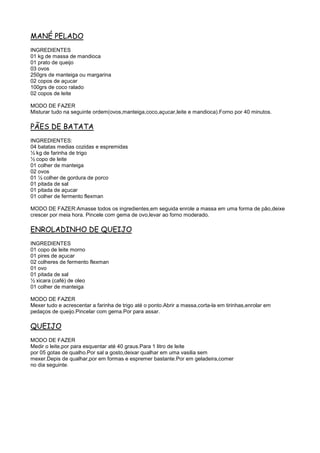 MANÉ PELADO
INGREDIENTES
01 kg de massa de mandioca
01 prato de queijo
03 ovos
250grs de manteiga ou margarina
02 copos de açucar
100grs de coco ralado
02 copos de leite

MODO DE FAZER
Misturar tudo na seguinte ordem(ovos,manteiga,coco,açucar,leite e mandioca).Forno por 40 minutos.

PÃES DE BATATA
INGREDIENTES:
04 batatas medias cozidas e espremidas
½ kg de farinha de trigo
½ copo de leite
01 colher de manteiga
02 ovos
01 ½ colher de gordura de porco
01 pitada de sal
01 pitada de açucar
01 colher de fermento flexman

MODO DE FAZER:Amasse todos os ingredientes,em seguida enrole a massa em uma forma de pão,deixe
crescer por meia hora. Pincele com gema de ovo,levar ao forno moderado.

ENROLADINHO DE QUEIJO
INGREDIENTES
01 copo de leite morno
01 pires de açucar
02 colheres de fermento flexman
01 ovo
01 pitada de sal
½ xicara (café) de oleo
01 colher de manteiga

MODO DE FAZER
Mexer tudo e acrescentar a farinha de trigo até o ponto.Abrir a massa,corta-la em tirinhas,enrolar em
pedaços de queijo.Pincelar com gema.Por para assar.

QUEIJO
MODO DE FAZER
Medir o leite,por para esquentar até 40 graus.Para 1 litro de leite
por 05 gotas de qualho.Por sal a gosto,deixar qualhar em uma vasilia sem
mexer.Depis de qualhar,por em formas e espremer bastante.Por em geladeira,comer
no dia seguinte.
 