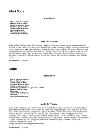 Mori Soba

                                               Ingredientes
400g de macarrão japonês
4 xícaras (chá) de Dashi
4 colheres (sopa) de Shoyu
2 colheres (sopa) de Mirin
1 colher (sopa) de açúcar
2 talos de alho-poró
1 folha de Nori tostado
1 colher (sopa) de Wasabi




                                            Modo de Preparo
Levar ao fogo 2 litros de água. Quando ferver, colocar o macarrão, mexendo sempre para não grudar. Ao
levantar fervura, juntar 1/2 xícara (chá) de água fria para baixar a ebulição. Proceder desta forma mais duas
vezes, sempre que a água levantar fervura. O macarrão deverá estar cozido em 10 minutos. Escorrer e lavar
em água fria para que fique bem solto. Reservar. Misturar o Dashi com o Shoyu, o Mirin, o açúcar e o alho-
poró cortado em rodelas finas. Levar ao fogo e ferver durante 2 minutos. Cortar a folha de Nori em tiras.
Distribuir o macarrão em 4 tigelas, quente, enfeitar com tiras de Nori, polvilhar um pouquinho de Wasabi e
servir.

Rendimento: 4 pessoas




Soba

                                               Ingredientes
400g de macarrão japonês
200g de filé de frango
1 colher (sopa) de Saquê
5 colheres (sopa) de Shoyu
2 colheres (sopa) de Mirin
1/2 colher (sopa) de óleo de soja, arroz ou milho
4 xícaras (chá) de Dashi
3 cenouras
1 colher (chá) de Togarashi
sal a gosto
2 talos de cebolinha verde




                                            Modo de Preparo
Levar ao fogo 2 litros de água com 1 pitada de sal. Quando ferver, colocar o macarrão, mexendo sempre
para não grudar. Ao levantar fervura, juntar 1/2 xícara (chá) de água fria para baixar a ebulição. Proceder
desta forma mais duas vezes, sempre que a água levantar fervura. O macarrão deverá estar cozido em 10
minutos. Escorrer e lavar em água fria para que fique solto. Reservar. Cortar o frango em tiras finas.
Temperar com o Saquê, 1 colher de Shoyu eo Mirin. Refogar no óleo. Juntar o restante do Shoyu e o Dashi.
Ferver durante 5 minutos. Acrescentar a cenoura ralada e cozinhar mais 2 minutos. Distribuir o macarrão em
4 tigelas e espalhar por cima o Togarashi. Cobrir com o molho de frango e cenoura. Enfeitar com a
cebolinha verde picada e servir.
*Togarashi: tipo de pimenta japonesa vermelha

Rendimento: 4 pessoas
 
