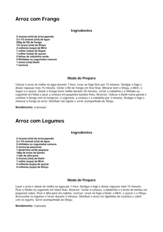 Arroz com Frango

                                             Ingredientes
2 xícaras (chá) de arroz japonês
2 e 1/2 xícaras (chá) de água
200g de filé de frango
1/2 xícara (chá) de Shoyu
2 colheres (sopa) de Mirin
1 colher (sopa) de Saquê
1 colher (sopa) de açúcar
2 folhas de cebolinha verde
4 Shiitakes ou cogumelos comuns
1 xícara (chá) Dashi
1 cenoura




                                          Modo de Preparo
Colocar o arroz de molho na água durante 1 hora. Levar ao fogo forte por 15 minutos. Desligar o fogo e
deixar repousar mais 15 minutos. Cortar o filé de frango em tiras finas. Misturar bem o Shoyu, o Mirin, o
Saquê e o açúcar. Deixar o frango neste molho durante 30 minutos. Cortar a cebolinha e o Shiitake ou
cogumelo em fatias e picar a cenoura em pequenos bastões finos. Reservar. Colocar o Dashi numa panela e
cozinhar o farngo com os temperos, o cogumelo, a cenoura e a cebolinha por 3 minutos. Desligar o fogo e
misturar o frango ao arroz. Distribuir nas tigelas e servir acompanhado de Shoyu.

Rendimento: 4 pessoas




Arroz com Legumes

                                             Ingredientes
2 xícaras (chá) de arroz japonês
2 e 1/2 xícaras (chá) de água
2 shiitakes ou cogumelos comuns
2 cenouras pequenas
1 abobrinha verde pequena
100g de broto de bambu
1 talo de alho-poró
2 xícaras (chá) de Dashi
1 colher (sopa) de Mirin
2 colheres (sopa) de açúcar
4 colheres (sopa) de Shoyu




                                          Modo de Preparo
Lavar o arroz e deixar de molho na água por 1 hora. Desligar o fogo e deixar repousar mais 15 minutos.
Picar o Siitake ou cogumelo em fatias finas. Reservar. Cortar a cenoura, a abobrinha e o broto de bambu em
pequenos cubos. Picar o alho-poró em rodelas. reservar. Levar ao fogo o Dashi, o Mirin, o açúcar e o Shoyu.
Acrescentar os legumes e ferver durante 5 minutos. Distribuir o arroz em tigelinhas de cerâmica e cobrir
com os legums. Servir acompanhado de Shoyu.

Rendimento: 4 pessoas
 