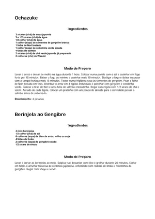 Ochazuke

                                              Ingredientes
3 xícaras (chá) de arroz japonês
3 e 1/2 xícaras (chá) de água
1/2 colher (chá) de água
1 colher (sopa) de sementes de gergelim branco
1 folha de Nori tostado
1 colher (sopa) de cebolinha verde picada
4 fatias de salmão
2 xícaras (chá) de chá verde japonês já preparado
2 colheres (chá) de Wasabi




                                           Modo de Preparo
Lavar o arroz e deixar de molho na água durante 1 hora. Colocar numa panela com o sal e cozinhar em fogo
forte por 15 minutos. Baixar o fogo ao mínimo e cozinhar mais 10 minutos. Desligar o fogo e deixar repousar
com a tampa fechada mais 15 minutos. Tostar numa frigideira seca as sementes de gergelim. Picar a folha
de Nori tostada em tiras. Distribuir o arroz em 4 tigelas individuais e polvilhar com gergelim e cebolinha
verde. Colocar a tiras de Nori e uma fatia de salmão enroladinha. Regar cada tigela com 1/2 xícara de chá e
servir. Ao lado de cada tigela, colocar um pratinho com um pouco de Wasabi para o convidado passar o
salmão antes de saboreá-lo.

Rendimento: 4 pessoas




Berinjela ao Gengibre

                                              Ingredientes
4 mini-berinjelas
1/2 colher (chá) de sal
6 colheres (sopa) de óleo de arroz, milho ou soja
4 fatias de limão
2 colheres (sopa) de gengibre ralado
1/2 xícara de shoyu




                                           Modo de Preparo
Lavar e cortar as berinjelas ao meio. Salpicar sal, besuntar com óleo e grelhar durante 20 minutos. Cortar
em fatias e arrumar travessa de cerâmica japonesa, enfeitando com rodelas de limão e montinhos de
gengibre. Regar com shoyu e servir.
 