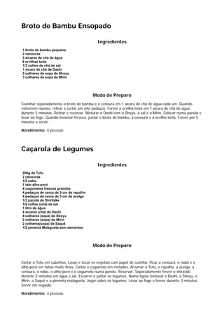 Broto de Bambu Ensopado

                                             Ingredientes
1 broto de bambu pequeno
2 cenouras
3 xícaras de chá de água
8 ervilhas torta
1/2 colher de chá de sal
1 xícara de chá de Dashi
3 colheres de sopa de Shoyu
3 colheres de sopa de Mirin




                                          Modo de Preparo
Cozinhar separadamente o broto de bambu e a cenoura em 1 xícara de chá de água cada um. Quando
estiverem macios, retirar e cortar em oito pedaços. Ferver a ervilha torta em 1 xícara de chá de água
durante 5 minutos. Retirar e reservar. Misturar o Dashi com o Shoyu, o sal e o Mirin. Colocar numa panela e
levar ao fogo. Quando levantar fervura, juntar o broto de bambu, a cenoura e a ervilha torta. Ferver por 5
minutos e servir.

Rendimento: 4 pessoas




Caçarola de Legumes

                                             Ingredientes
200g de Tofu
2 cenouras
1/2 nabo
1 talo alho-poró
4 cogumelos frescos graúdos
4 pedaços de cerca de 3 cm de repolho
4 pedaços de cerca de 3 cm de acelga
1/2 pacote de Shiritake
1/2 colher (chá) de sal
1 litro de água
4 xícaras (chá) de Dashi
4 colheres (sopa) de Shoyu
2 colheres (sopa) de Mirin
2 colheres(sopa) de Saquê
1/2 pimenta Malagueta sem sementes




                                          Modo de Preparo


Cortar o Tofu em cubinhos. Lavar e secar os vegetais com papel de cozinha. Picar a cenoura, o nabo e o
alho-poró em fatias muito finas. Cortar o cogumelo em metades. Arrumar o Tofu, o repolho, a acelga, a
cenoura, o nabo, o alho-poró e o cogumelo numa panela. Reservar. Separadamente ferver o shirataki
durante 2 minutos em água e sal. Escorrer e juntar os legumes. Numa tigela misturar o Dashi, o Shoyu, o
Mirin, o Saquê e a pimenta malagueta. Jogar sobre os legumes. Levar ao fogo e ferver durante 3 minutos.
Servir em seguida.

Rendimento: 4 pessoas
 