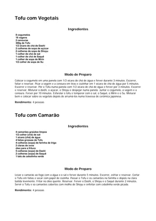 Tofu com Vegetais

                                             Ingredientes
8 cogumelos
16 vagens
2 cenouras
300g de Tofu
1/2 xícara de chá de Dashi
2 colheres de sopa de açúcar
2 colheres de sopa de Shoyu
1 colher de chá de sal
1 colher de chá de Saquê
1 colher de sopa de Mirin
1/2 colher de sopa de Su




                                          Modo de Preparo
Colocar o cogumelo em uma panela com 1/2 xícara de chá de água e ferver durante 3 minutos. Escorrer,
fatiar e reservar. Picar a vagem e a cenoura em tiras e cozinhar em 1 xícara de chá de água por 5 minutos.
Escorrer e reservar. Pôr o Tofu numa panela com 1/2 xícara de chá de água e ferver por 3 minutos. Escorrer
e reservar. Misturar o dashi, o açúcar, o Shoyu e despejar numa panela. Juntar o cogumelo, a vagem e a
cenoura. Ferver por 10 minutos. Esfarelar o tofu e temperar com o sal, o Saquê, o Mirin e o Su. Misturar
bem e colocar sobre os vegetais depois de arrumá-los numa travessa de cerâmica japonesa.

Rendimento: 4 pessoas




Tofu com Camarão

                                             Ingredientes
4 camarões graúdos limpos
1/2 colher (chá) de sal
1 xícara (chá) de água
4 fatias grossas de Tofu
4 colheres (sopa) de farinha de trigo
2 claras de ovos
óleo para a fritura
5 colheres (sopa) de Dashi
2 colheres (sopa) de Saquê
1 talo de cebolinha verde




                                          Modo de Preparo
Levar o camarão ao fogo com a água e o sal e ferver durante 5 minutos. Escorrer, esfriar e reservar. Cortar
o Tofu em fatias e secar com papel de cozinha. Passar o Tofu e os camarões na farinha e depois na clara
batida levemente. Fritar no óleo quente. Reservar. Ferver o Dashi, o Shoyu e o Saquê durante 2 minutos.
Servir o Tofu e so camarões cobertos com molho de Shoyu e enfeitar com cebolinha verde picada.

Rendimento: 4 pessoas
 