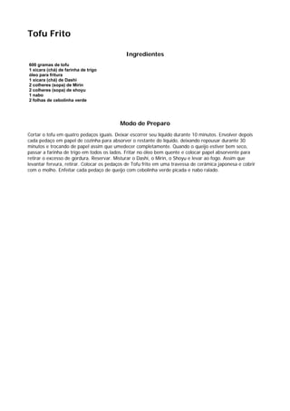 Tofu Frito

                                             Ingredientes
600 gramas de tofu
1 xícara (chá) de farinha de trigo
óleo para fritura
1 xícara (chá) de Dashi
2 colheres (sopa) de Mirin
2 colheres (sopa) de shoyu
1 nabo
2 folhas de cebolinha verde




                                          Modo de Preparo
Cortar o tofu em quatro pedaços iguais. Deixar escorrer seu líquido durante 10 minutos. Envolver depois
cada pedaço em papel de cozinha para absorver o restante do líquido, deixando repousar durante 30
minutos e trocando de papel assim que umedecer completamente. Quando o queijo estiver bem seco,
passar a farinha de trigo em todos os lados. Fritar no óleo bem quente e colocar papel absorvente para
retirar o excesso de gordura. Reservar. Misturar o Dashi, o Mirin, o Shoyu e levar ao fogo. Assim que
levantar fervura, retirar. Colocar os pedaços de Tofu frito em uma travessa de cerâmica japonesa e cobrir
com o molho. Enfeitar cada pedaço de queijo com cebolinha verde picada e nabo ralado.
 